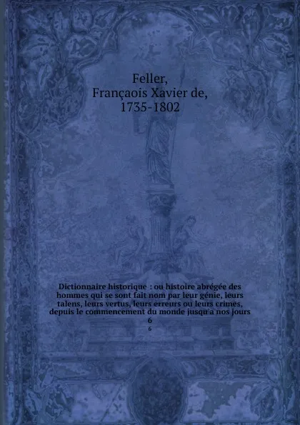 Обложка книги Dictionnaire historique : ou histoire abregee des hommes qui se sont fait nom par leur genie, leurs talens, leurs vertus, leurs erreurs ou leurs crimes, depuis le commencement du monde jusqu.a nos jours. 6, François-Xavier Feller