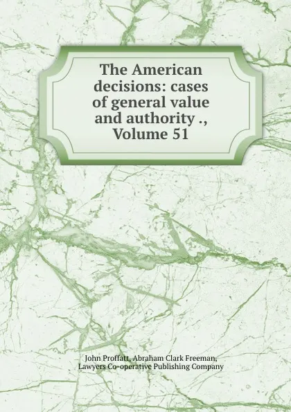 Обложка книги The American decisions: cases of general value and authority ., Volume 51, John Proffatt