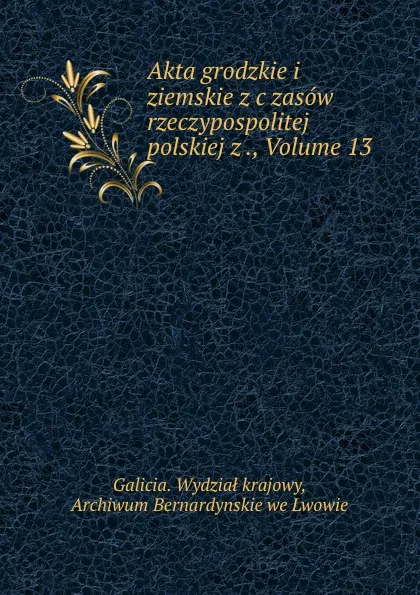 Обложка книги Akta grodzkie i ziemskie z c zasow rzeczypospolitej polskiej z ., Volume 13, Galicia. Wydział krajowy