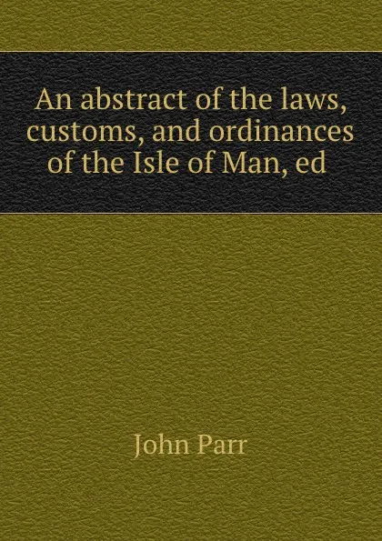 Обложка книги An abstract of the laws, customs, and ordinances of the Isle of Man, ed ., John Parr