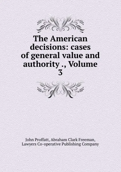 Обложка книги The American decisions: cases of general value and authority ., Volume 3, John Proffatt