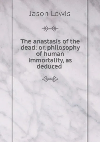 Обложка книги The anastasis of the dead: or, philosophy of human immortality, as deduced ., Jason Lewis