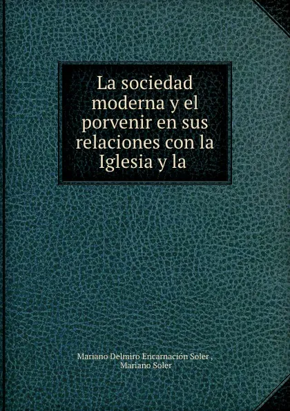 Обложка книги La sociedad moderna y el porvenir en sus relaciones con la Iglesia y la ., Mariano Delmiro Encarnación Soler