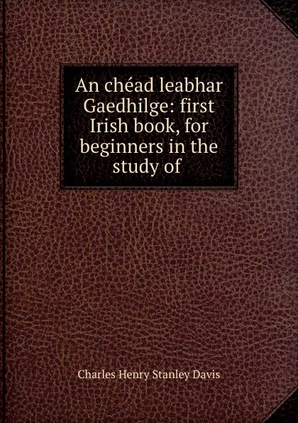 Обложка книги An chead leabhar Gaedhilge: first Irish book, for beginners in the study of ., Charles Henry Stanley Davis