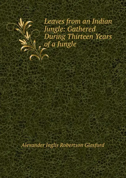 Обложка книги Leaves from an Indian Jungle: Gathered During Thirteen Years of a Jungle ., Alexander Inglis Robertson Glasfurd