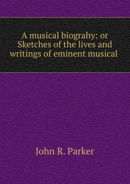 Обложка книги A musical biograhy: or Sketches of the lives and writings of eminent musical ., John R. Parker