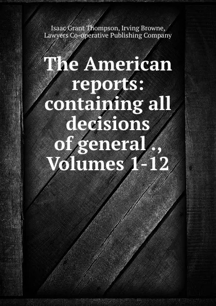 Обложка книги The American reports: containing all decisions of general ., Volumes 1-12, Isaac Grant Thompson