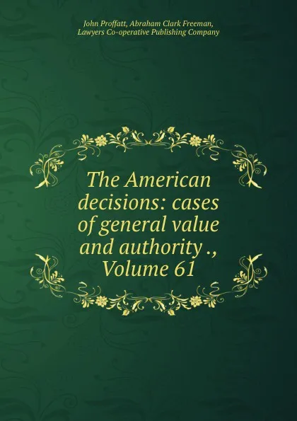 Обложка книги The American decisions: cases of general value and authority ., Volume 61, John Proffatt