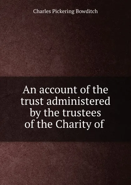 Обложка книги An account of the trust administered by the trustees of the Charity of ., Charles Pickering Bowditch