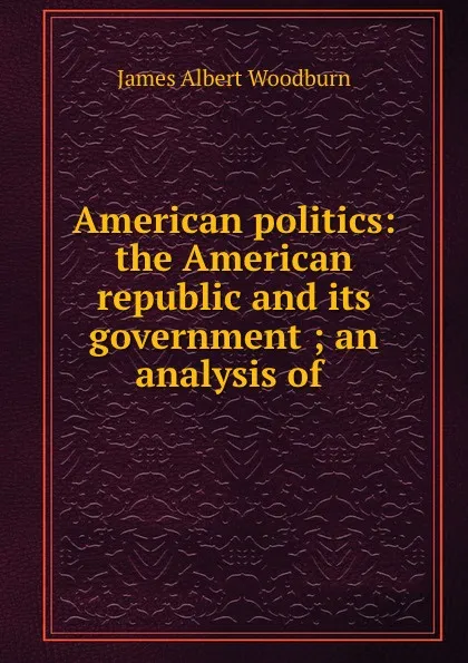 Обложка книги American politics: the American republic and its government ; an analysis of ., James Albert Woodburn