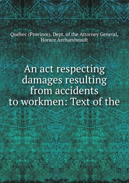 Обложка книги An act respecting damages resulting from accidents to workmen: Text of the ., Province. Dept. of the Attorney General