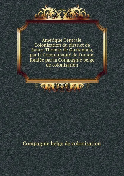 Обложка книги Amerique Centrale. Colonisation du district de Santo-Thomas de Guatemala, par la Communaute de l.union, fondee par la Compagnie belge de colonisation, Compagnie belge de colonisation