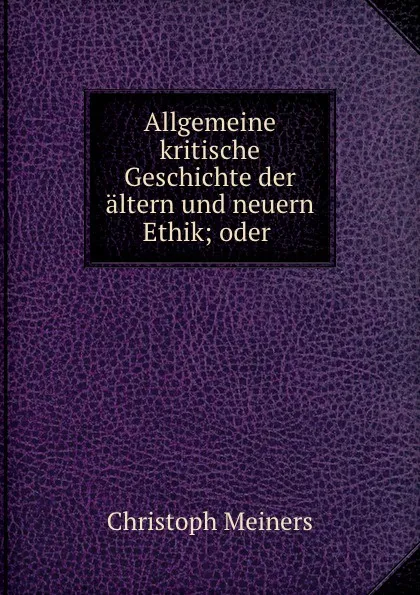 Обложка книги Allgemeine kritische Geschichte der altern und neuern Ethik; oder ., Christoph Meiners