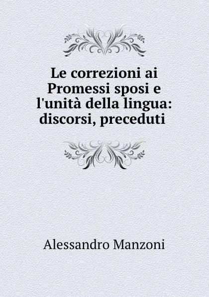 Обложка книги Le correzioni ai Promessi sposi e l.unita della lingua: discorsi, preceduti ., Alessandro Manzoni