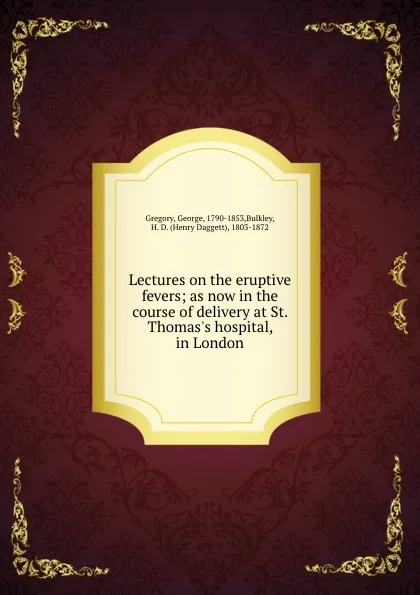 Обложка книги Lectures on the eruptive fevers; as now in the course of delivery at St. Thomas.s hospital, in London, George Gregory