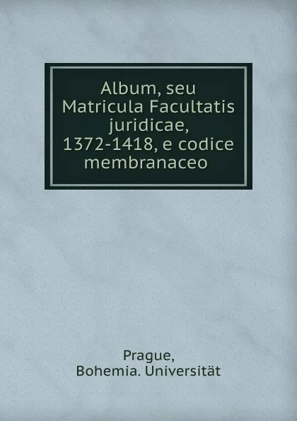 Обложка книги Album, seu Matricula Facultatis juridicae, 1372-1418, e codice membranaceo ., Bohemia. Universität Prague