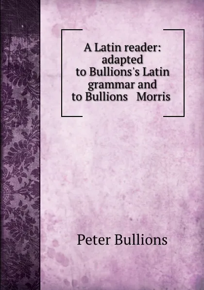 Обложка книги A Latin reader: adapted to Bullions.s Latin grammar and to Bullions . Morris ., Peter Bullions