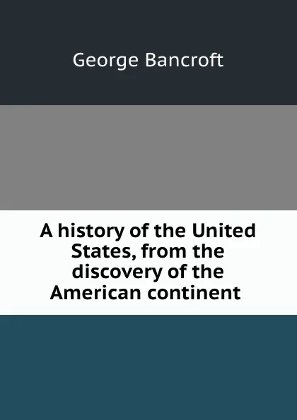 Обложка книги A history of the United States, from the discovery of the American continent ., George Bancroft