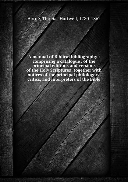 Обложка книги A manual of Biblical bibliography : comprising a catalogue . of the principal editions and versions of the Holy Scriptures; together with notices of the principal philologers, critics, and interpreters of the Bible, Thomas Hartwell Horne