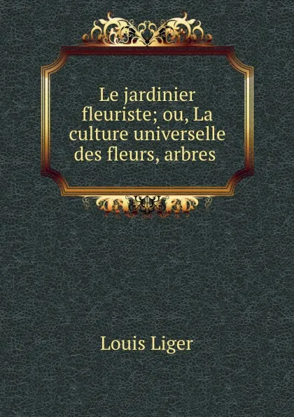 Обложка книги Le jardinier fleuriste; ou, La culture universelle des fleurs, arbres ., Louis Liger