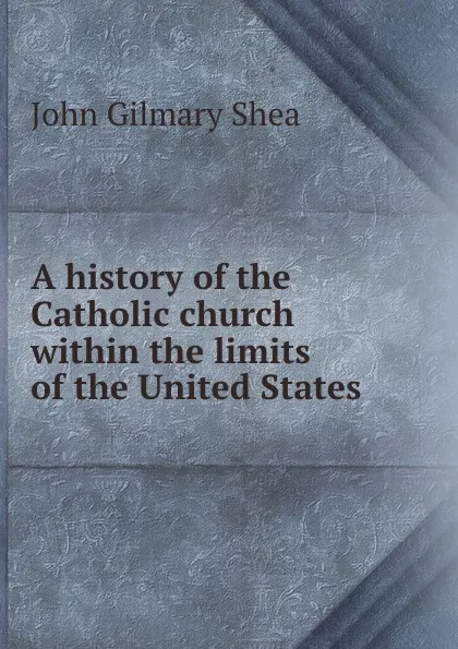 Обложка книги A history of the Catholic church within the limits of the United States ., John Gilmary Shea