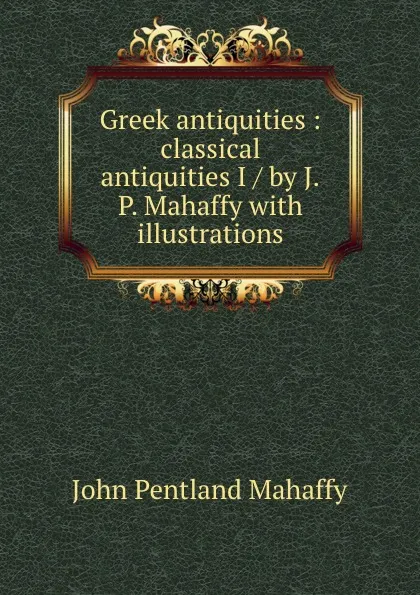 Обложка книги Greek antiquities : classical antiquities I / by J.P. Mahaffy with illustrations, Mahaffy John Pentland