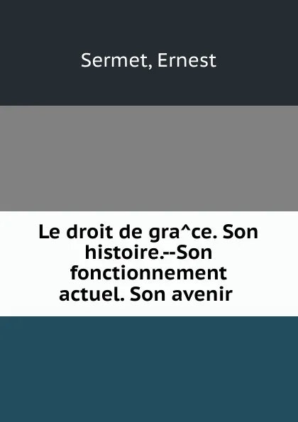 Обложка книги Le droit de grace. Son histoire.--Son fonctionnement actuel. Son avenir, Ernest Sermet