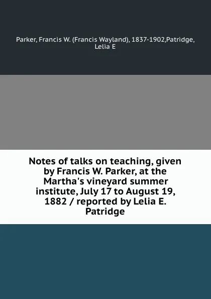 Обложка книги Notes of talks on teaching, given by Francis W. Parker, at the Martha.s vineyard summer institute, July 17 to August 19, 1882 / reported by Lelia E. Patridge, Francis Wayland Parker