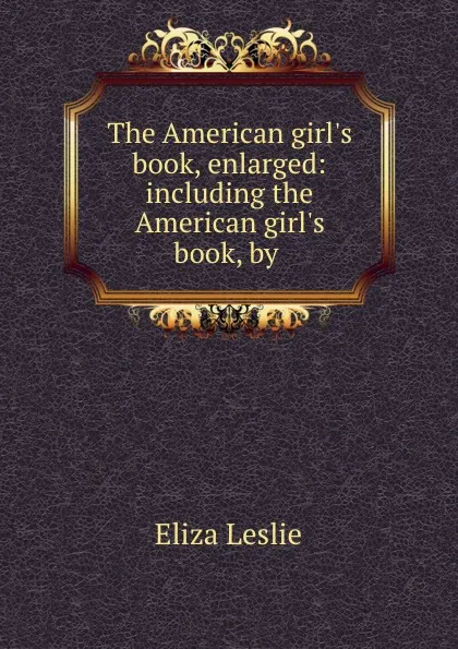 Обложка книги The American girl.s book, enlarged: including the American girl.s book, by ., Eliza Leslie