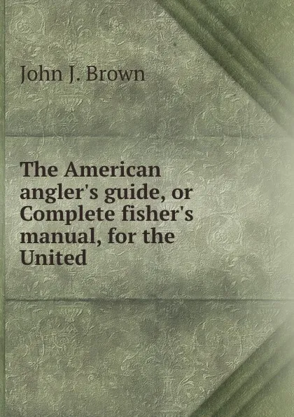 Обложка книги The American angler.s guide, or Complete fisher.s manual, for the United ., John J. Brown