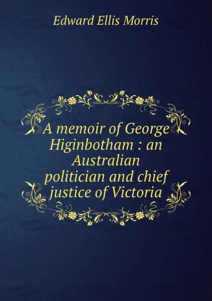 Обложка книги A memoir of George Higinbotham : an Australian politician and chief justice of Victoria, Edward Ellis Morris