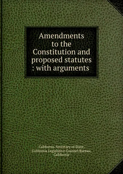 Обложка книги Amendments to the Constitution and proposed statutes : with arguments ., California. Secretary of State