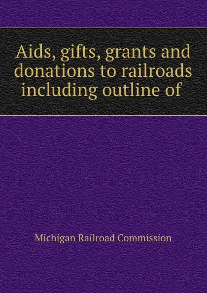 Обложка книги Aids, gifts, grants and donations to railroads including outline of ., Michigan Railroad Commission