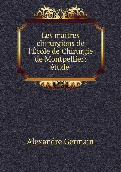 Обложка книги Les maitres chirurgiens de l.Ecole de Chirurgie de Montpellier: etude ., Alexandre Germain