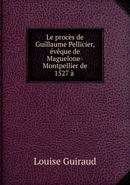 Обложка книги Le proces de Guillaume Pellicier, eveque de Maguelone-Montpellier de 1527 a ., Louise Guiraud