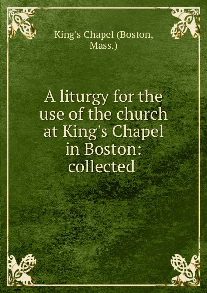 Обложка книги A liturgy for the use of the church at King.s Chapel in Boston: collected ., King's Chapel