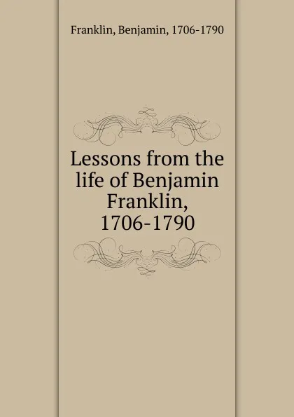 Обложка книги Lessons from the life of Benjamin Franklin, 1706-1790, Benjamin Franklin