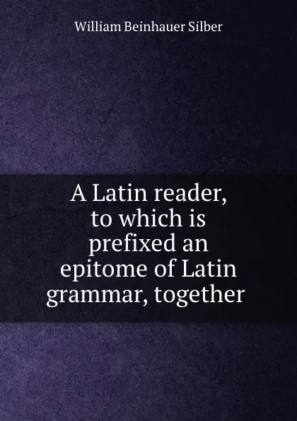 Обложка книги A Latin reader, to which is prefixed an epitome of Latin grammar, together ., William Beinhauer Silber