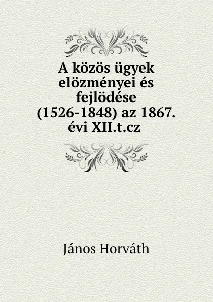 Обложка книги A kozos ugyek elozmenyei es fejlodese (1526-1848) az 1867.evi XII.t.cz ., János Horváth