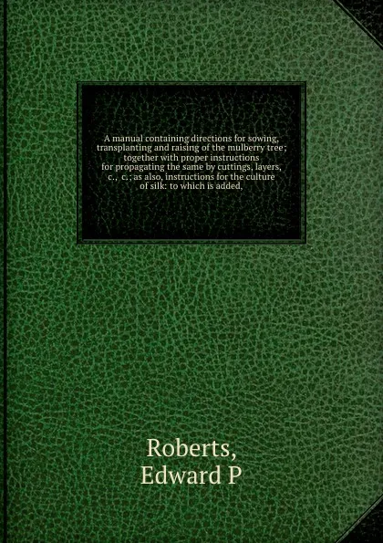 Обложка книги A manual containing directions for sowing, transplanting and raising of the mulberry tree; together with proper instructions for propagating the same by cuttings, layers, .c., .c.; as also, instructions for the culture of silk: to which is added,, Edward P. Roberts