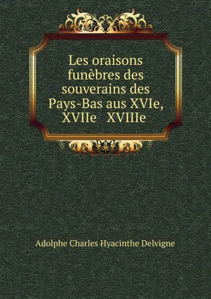 Обложка книги Les oraisons funebres des souverains des Pays-Bas aus XVIe, XVIIe . XVIIIe ., Adolphe Charles Hyacinthe Delvigne