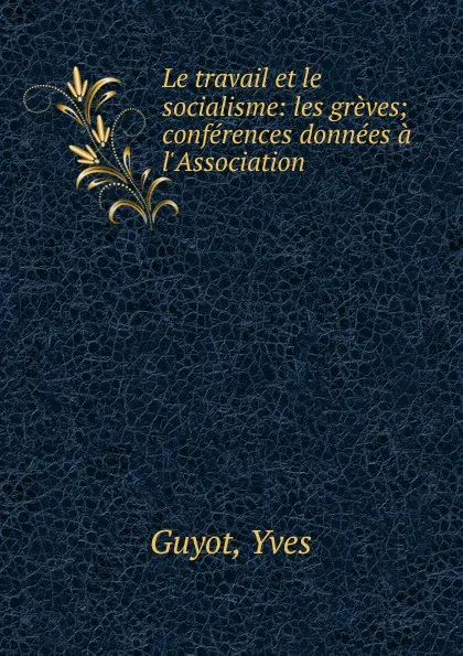 Обложка книги Le travail et le socialisme: les greves; conferences donnees a l.Association ., Guyot Yves