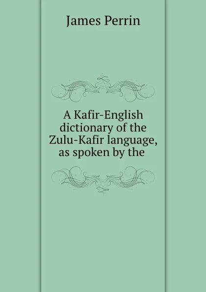 Обложка книги A Kafir-English dictionary of the Zulu-Kafir language, as spoken by the ., James Perrin