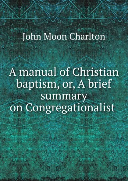 Обложка книги A manual of Christian baptism, or, A brief summary on Congregationalist ., John Moon Charlton