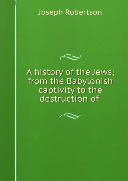 Обложка книги A history of the Jews; from the Babylonish captivity to the destruction of ., Joseph Robertson