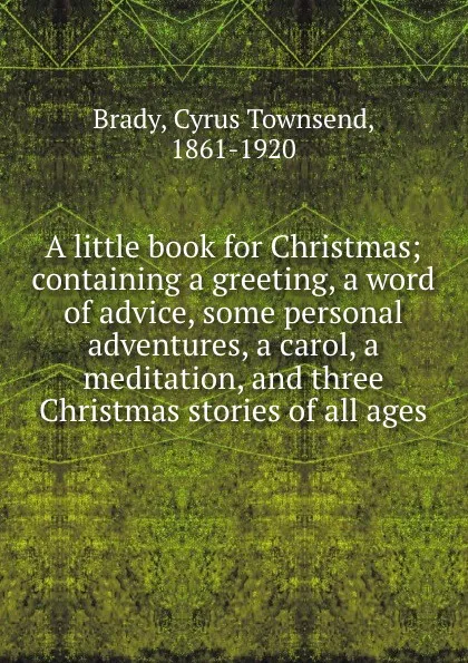 Обложка книги A little book for Christmas; containing a greeting, a word of advice, some personal adventures, a carol, a meditation, and three Christmas stories of all ages, Cyrus Townsend Brady