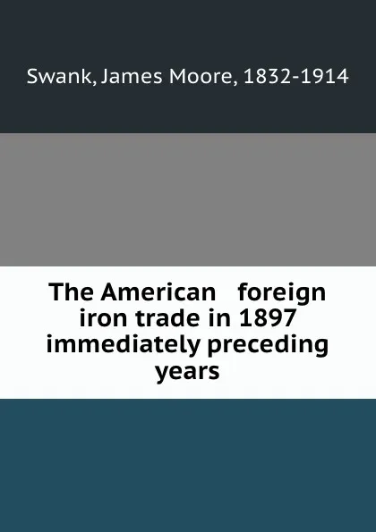 Обложка книги The American . foreign iron trade in 1897 . immediately preceding years, James Moore Swank