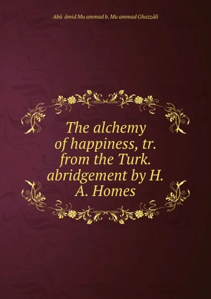 Обложка книги The alchemy of happiness, tr. from the Turk. abridgement by H.A. Homes, Abû Ḥâmid Muḥammad