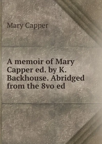 Обложка книги A memoir of Mary Capper ed. by K. Backhouse. Abridged from the 8vo ed, Mary Capper