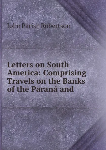 Обложка книги Letters on South America: Comprising Travels on the Banks of the Parana and ., John Parish Robertson